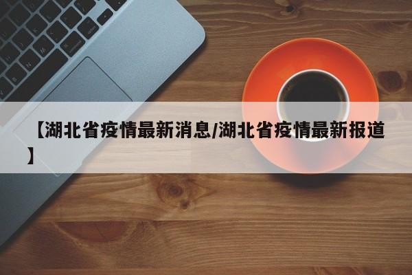 【湖北省疫情最新消息/湖北省疫情最新报道】