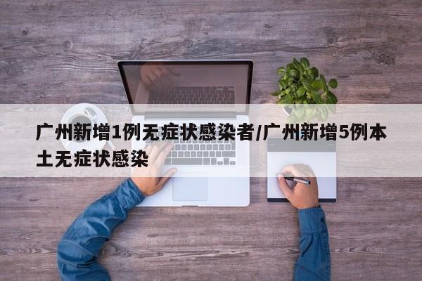 广州新增1例无症状感染者/广州新增5例本土无症状感染