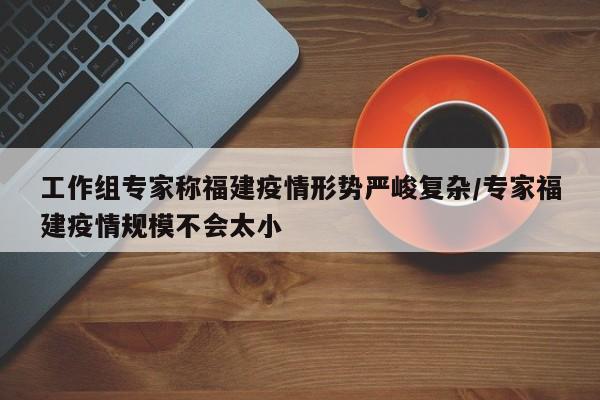 工作组专家称福建疫情形势严峻复杂/专家福建疫情规模不会太小
