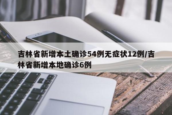 吉林省新增本土确诊54例无症状12例/吉林省新增本地确诊6例