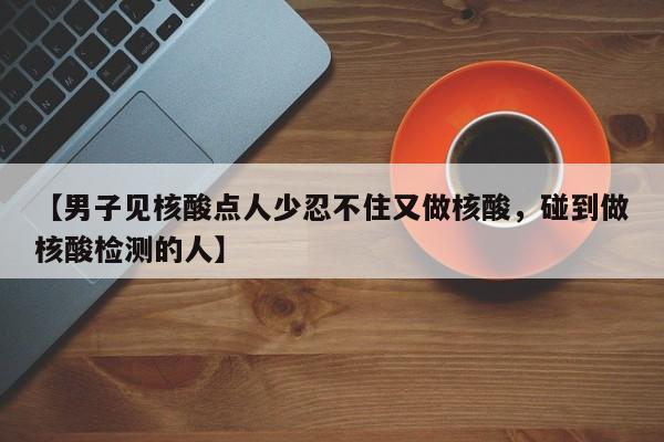 【男子见核酸点人少忍不住又做核酸，碰到做核酸检测的人】