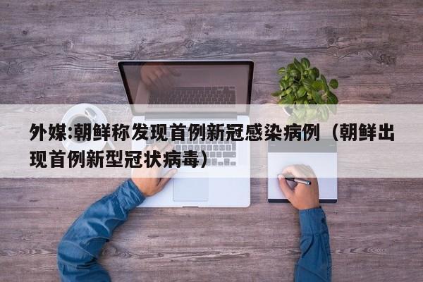 外媒:朝鲜称发现首例新冠感染病例（朝鲜出现首例新型冠状病毒）