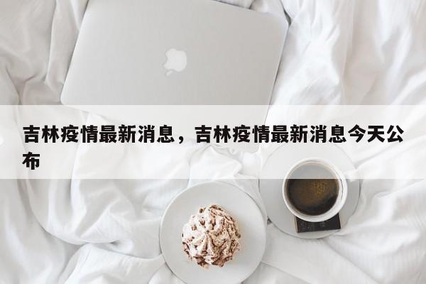 吉林疫情最新消息，吉林疫情最新消息今天公布