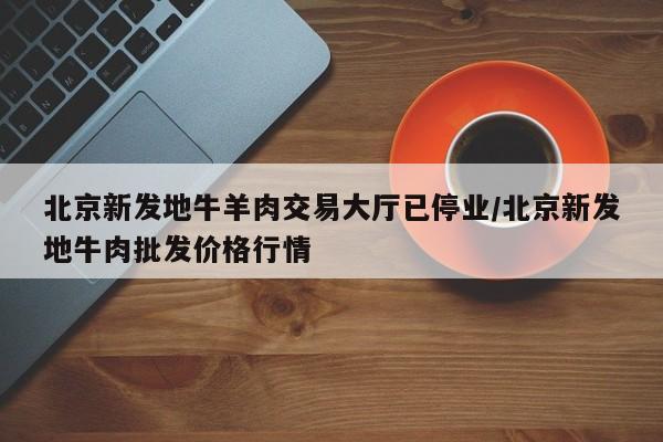 北京新发地牛羊肉交易大厅已停业/北京新发地牛肉批发价格行情