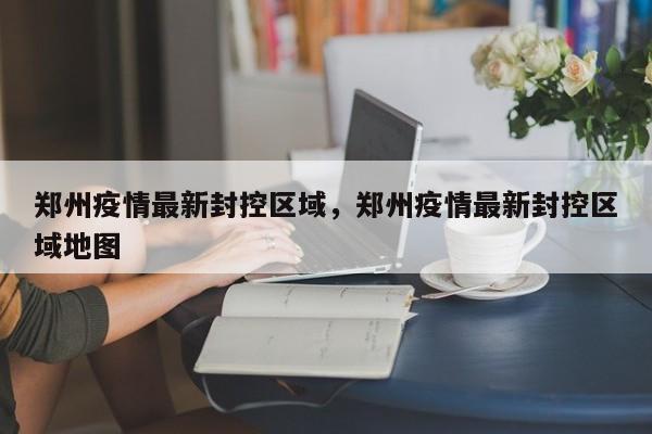 郑州疫情最新封控区域，郑州疫情最新封控区域地图