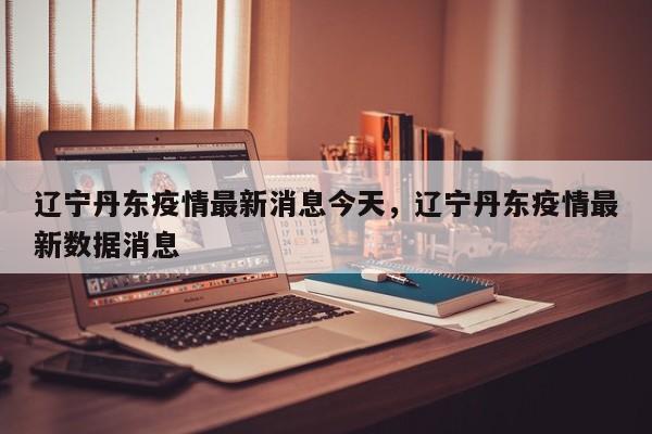 辽宁丹东疫情最新消息今天，辽宁丹东疫情最新数据消息