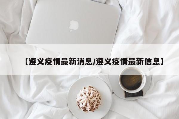 【遵义疫情最新消息/遵义疫情最新信息】