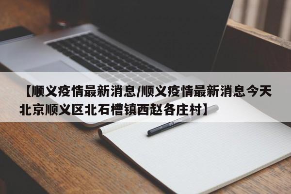 【顺义疫情最新消息/顺义疫情最新消息今天北京顺义区北石槽镇西赵各庄村】