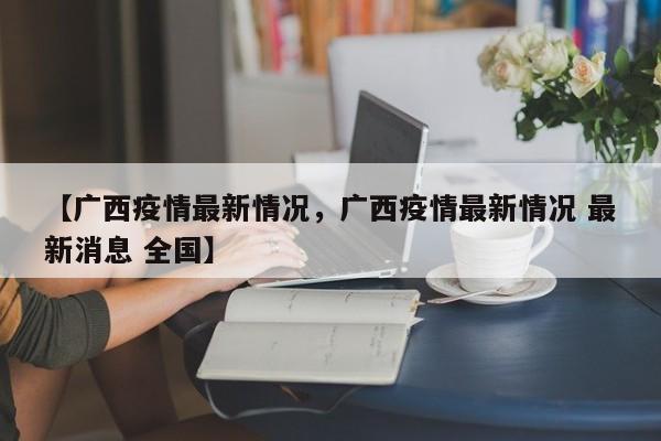 【广西疫情最新情况，广西疫情最新情况 最新消息 全国】