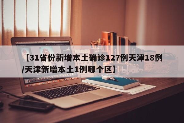 【31省份新增本土确诊127例天津18例/天津新增本土1例哪个区】