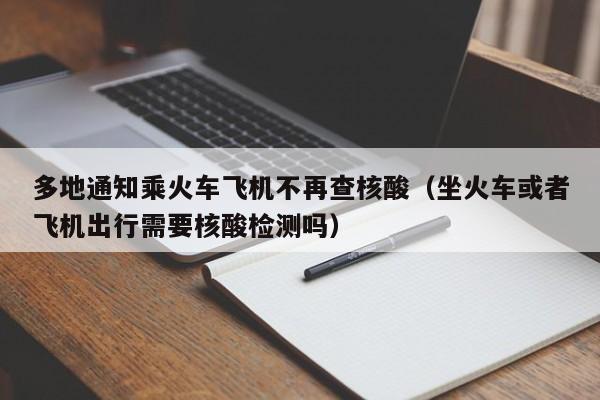 多地通知乘火车飞机不再查核酸（坐火车或者飞机出行需要核酸检测吗）