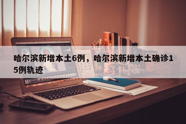哈尔滨新增本土6例，哈尔滨新增本土确诊15例轨迹