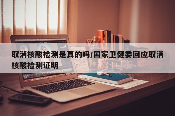 取消核酸检测是真的吗/国家卫健委回应取消核酸检测证明