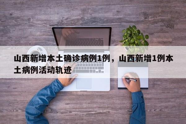 山西新增本土确诊病例1例，山西新增1例本土病例活动轨迹