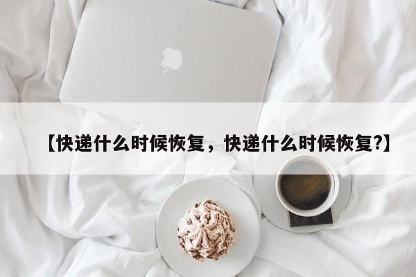 【快递什么时候恢复，快递什么时候恢复?】