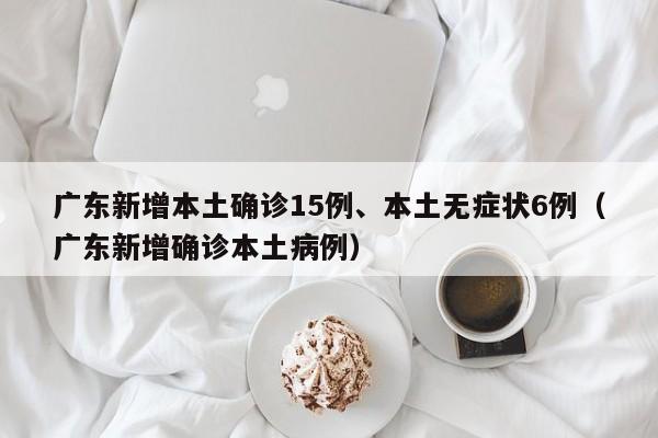 广东新增本土确诊15例、本土无症状6例（广东新增确诊本土病例）