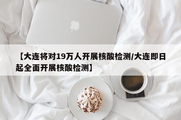 【大连将对19万人开展核酸检测/大连即日起全面开展核酸检测】