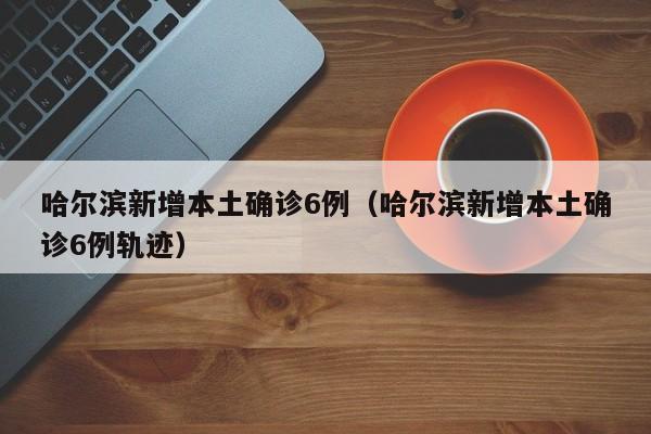 哈尔滨新增本土确诊6例（哈尔滨新增本土确诊6例轨迹）