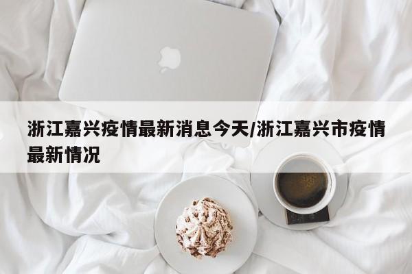 浙江嘉兴疫情最新消息今天/浙江嘉兴市疫情最新情况
