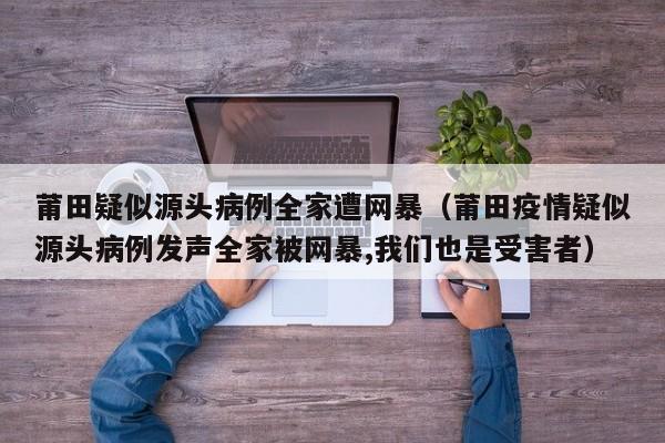 莆田疑似源头病例全家遭网暴（莆田疫情疑似源头病例发声全家被网暴,我们也是受害者）