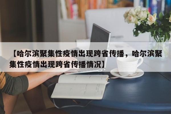 【哈尔滨聚集性疫情出现跨省传播，哈尔滨聚集性疫情出现跨省传播情况】