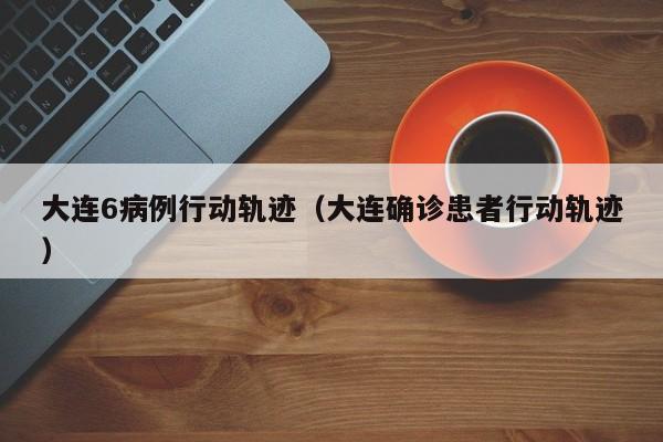大连6病例行动轨迹（大连确诊患者行动轨迹）