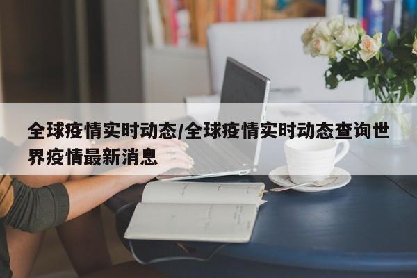 全球疫情实时动态/全球疫情实时动态查询世界疫情最新消息