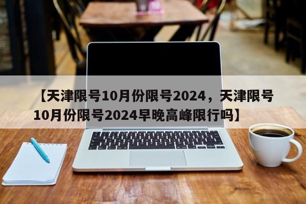 【天津限号10月份限号2024，天津限号10月份限号2024早晚高峰限行吗】