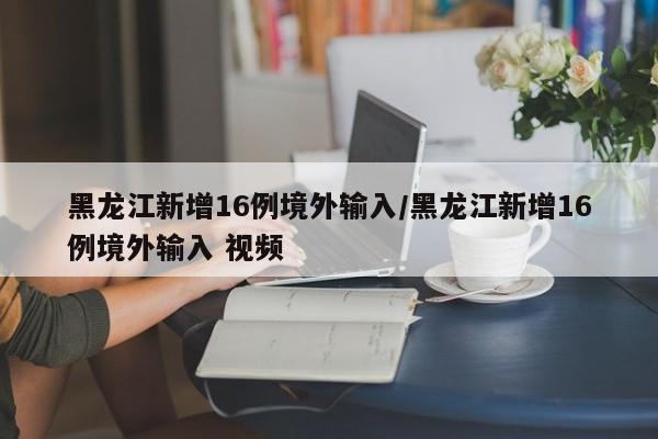 黑龙江新增16例境外输入/黑龙江新增16例境外输入 视频
